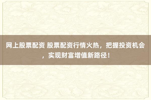网上股票配资 股票配资行情火热，把握投资机会，实现财富增值新路径！