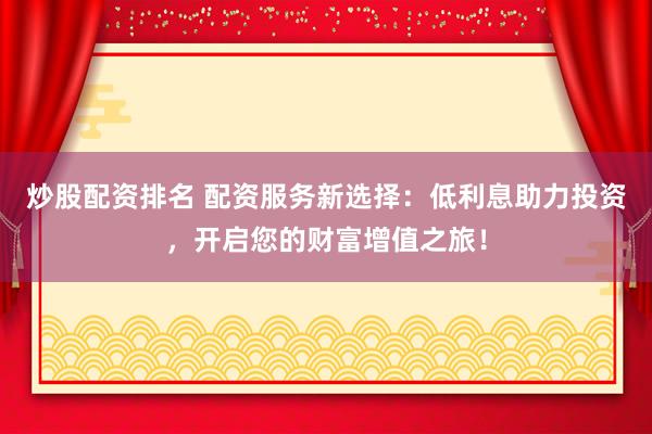 炒股配资排名 配资服务新选择：低利息助力投资，开启您的财富增值之旅！