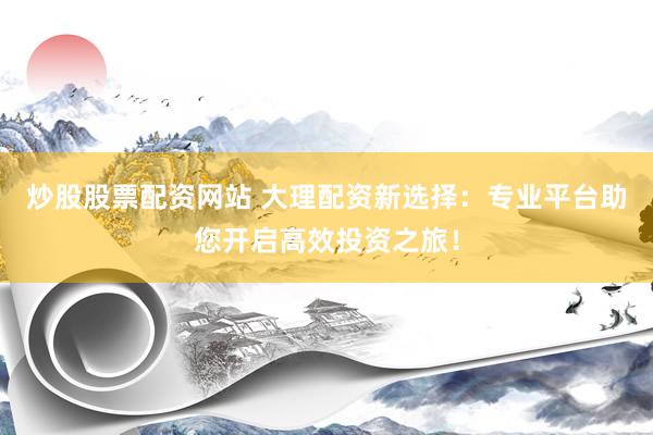 炒股股票配资网站 大理配资新选择：专业平台助您开启高效投资之旅！
