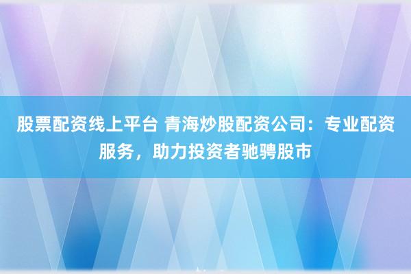 股票配资线上平台 青海炒股配资公司：专业配资服务，助力投资者驰骋股市