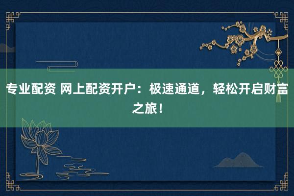 专业配资 网上配资开户：极速通道，轻松开启财富之旅！