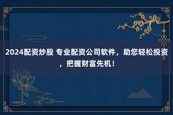 2024配资炒股 专业配资公司软件，助您轻松投资，把握财富先机！