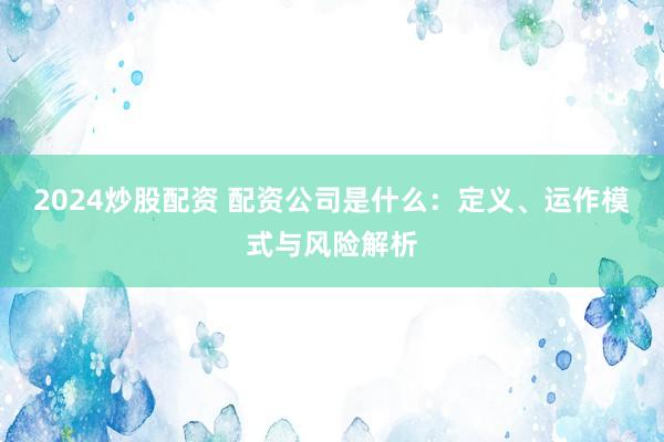 2024炒股配资 配资公司是什么：定义、运作模式与风险解析
