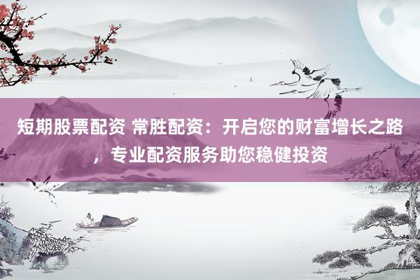 短期股票配资 常胜配资：开启您的财富增长之路，专业配资服务助您稳健投资
