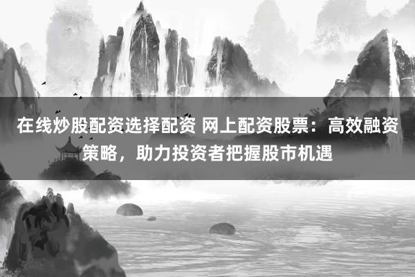 在线炒股配资选择配资 网上配资股票：高效融资策略，助力投资者把握股市机遇