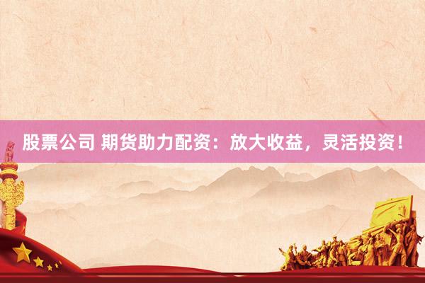 股票公司 期货助力配资：放大收益，灵活投资！
