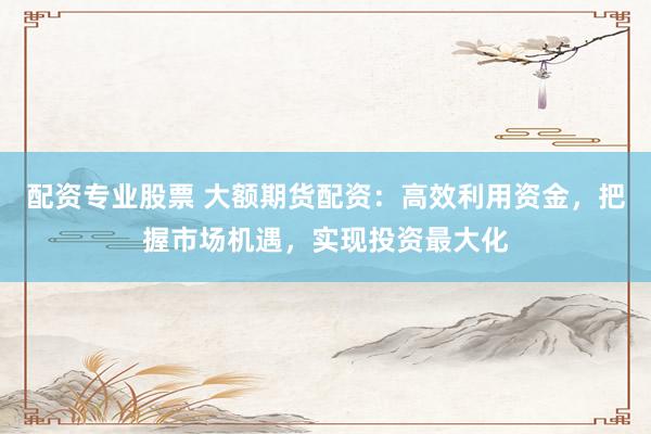 配资专业股票 大额期货配资：高效利用资金，把握市场机遇，实现投资最大化