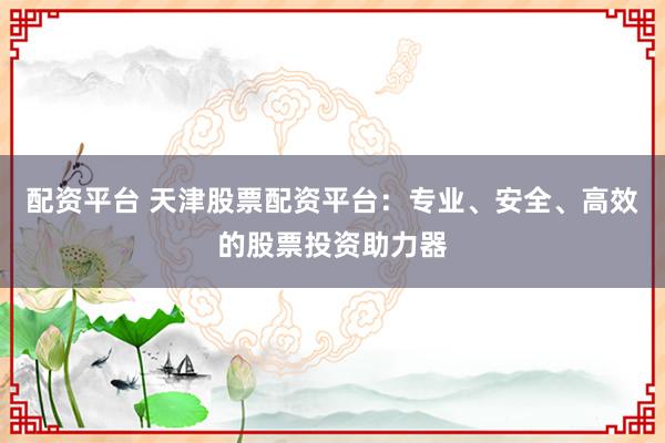 配资平台 天津股票配资平台：专业、安全、高效的股票投资助力器