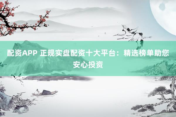 配资APP 正规实盘配资十大平台：精选榜单助您安心投资