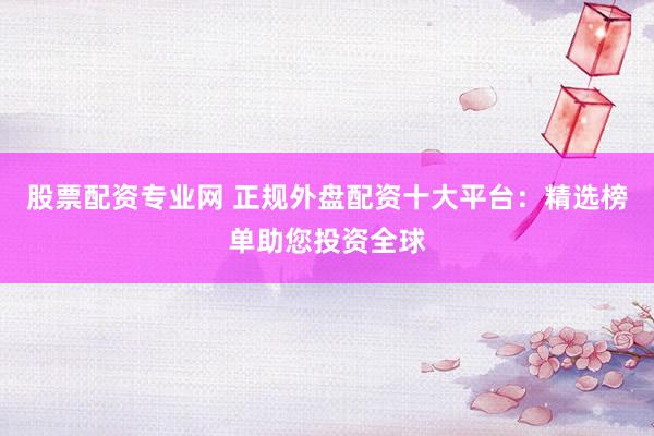 股票配资专业网 正规外盘配资十大平台：精选榜单助您投资全球