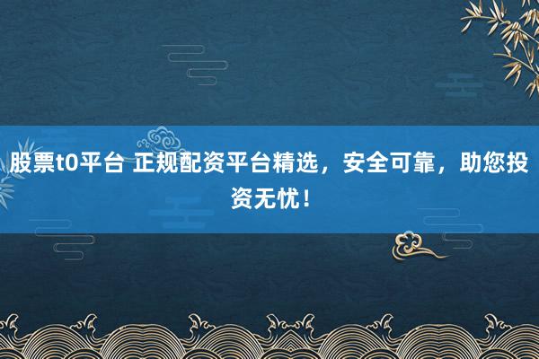 股票t0平台 正规配资平台精选，安全可靠，助您投资无忧！