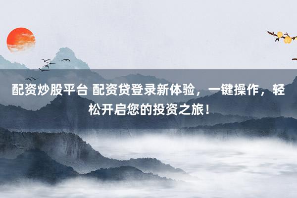 配资炒股平台 配资贷登录新体验，一键操作，轻松开启您的投资之旅！