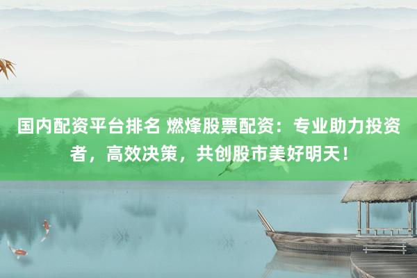 国内配资平台排名 燃烽股票配资：专业助力投资者，高效决策，共创股市美好明天！