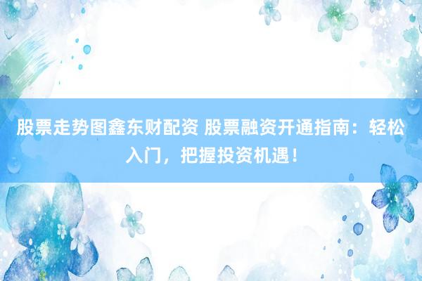 股票走势图鑫东财配资 股票融资开通指南：轻松入门，把握投资机遇！