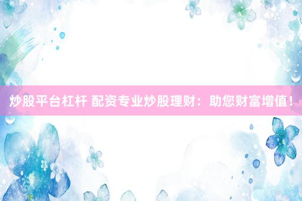 炒股平台杠杆 配资专业炒股理财：助您财富增值！