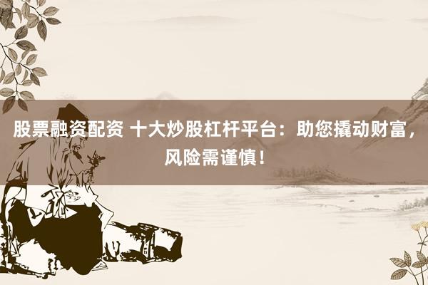 股票融资配资 十大炒股杠杆平台：助您撬动财富，风险需谨慎！