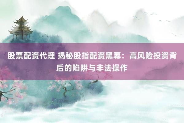 股票配资代理 揭秘股指配资黑幕：高风险投资背后的陷阱与非法操作