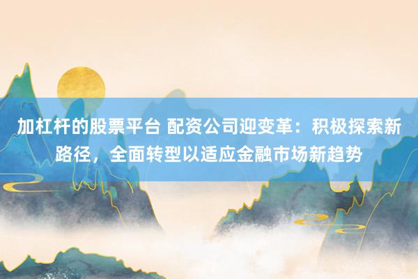 加杠杆的股票平台 配资公司迎变革：积极探索新路径，全面转型以适应金融市场新趋势