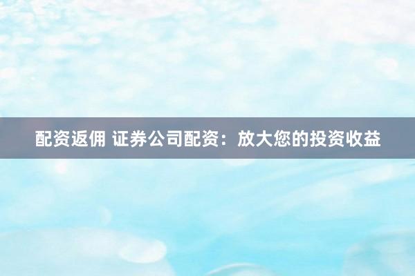 配资返佣 证券公司配资：放大您的投资收益