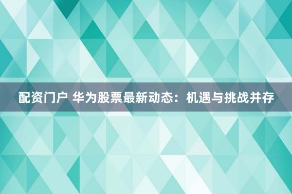 配资门户 华为股票最新动态：机遇与挑战并存