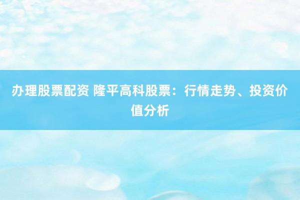 办理股票配资 隆平高科股票：行情走势、投资价值分析