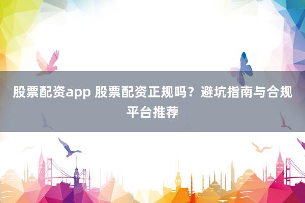 股票配资app 股票配资正规吗？避坑指南与合规平台推荐