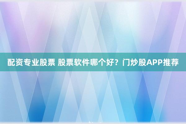 配资专业股票 股票软件哪个好？门炒股APP推荐