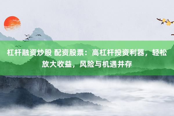 杠杆融资炒股 配资股票：高杠杆投资利器，轻松放大收益，风险与机遇并存