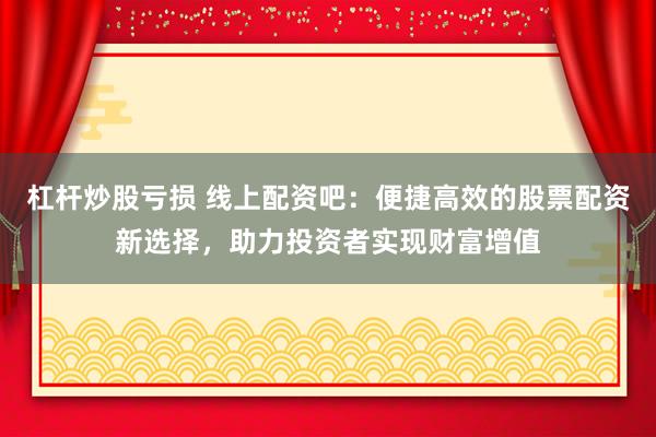 杠杆炒股亏损 线上配资吧：便捷高效的股票配资新选择，助力投资者实现财富增值
