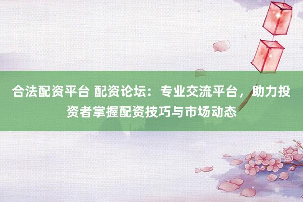 合法配资平台 配资论坛:专业交流平台,助力投资者掌握配资技巧与市场动态