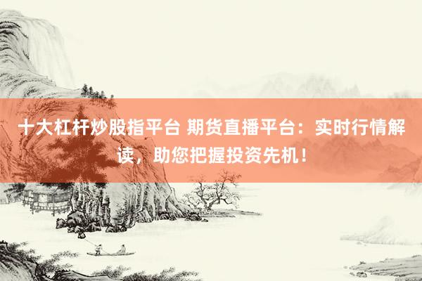 十大杠杆炒股指平台 期货直播平台:实时行情解读,助您把握投资先机!