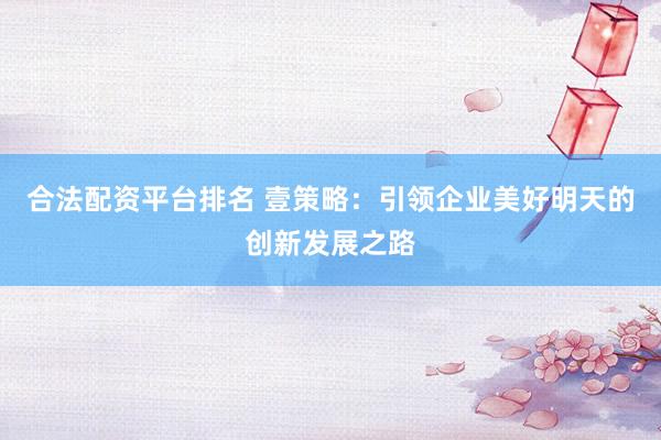 合法配资平台排名 壹策略:引领企业美好明天的创新发展之路