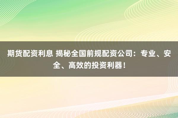 期货配资利息 揭秘全国前规配资公司：专业、安全、高效的投资利器！
