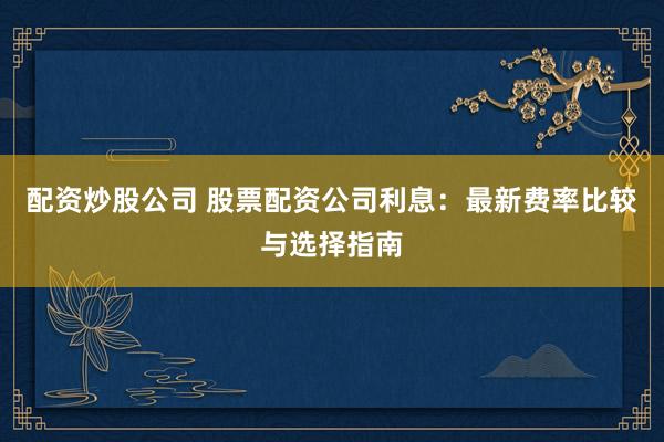配资炒股公司 股票配资公司利息:最新费率比较与选择指南