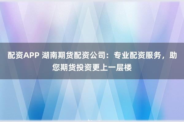 配资APP 湖南期货配资公司:专业配资服务,助您期货投资更上一层楼