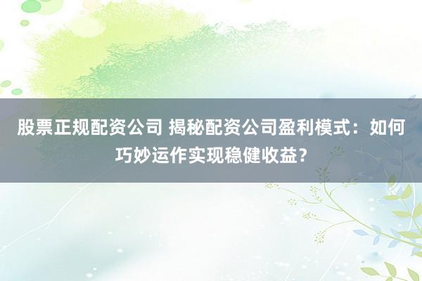 股票正规配资公司 揭秘配资公司盈利模式:如何巧妙运作实现稳健收益?