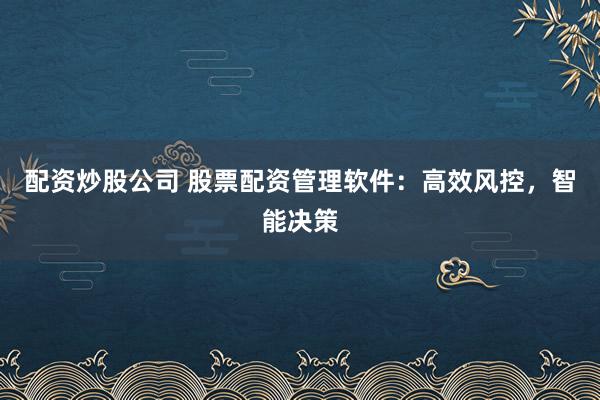 配资炒股公司 股票配资管理软件：高效风控，智能决策