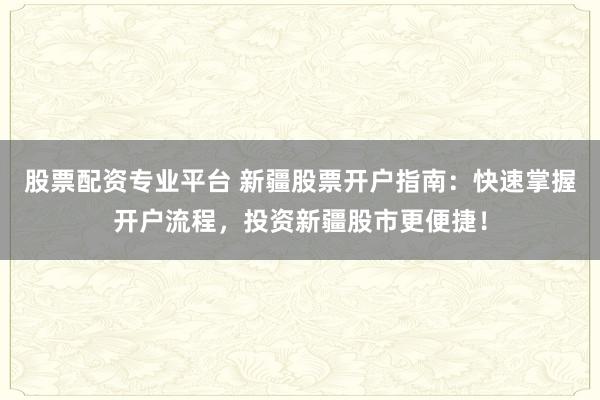 股票配资专业平台 新疆股票开户指南：快速掌握开户流程，投资新疆股市更便捷！