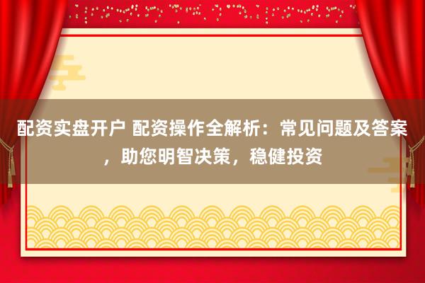 配资实盘开户 配资操作全解析：常见问题及答案，助您明智决策，稳健投资