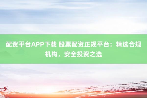 配资平台APP下载 股票配资正规平台：精选合规机构，安全投资之选