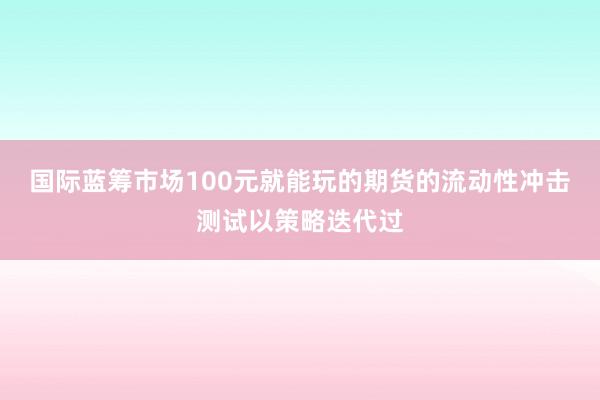 国际蓝筹市场100元就能玩的期货的流动性冲击测试以策略迭代过