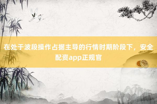 在处于波段操作占据主导的行情时期阶段下，安全配资app正规官