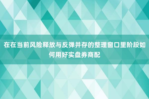 在在当前风险释放与反弹并存的整理窗口里阶段如何用好实盘券商配