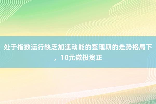 处于指数运行缺乏加速动能的整理期的走势格局下,10元微投资正