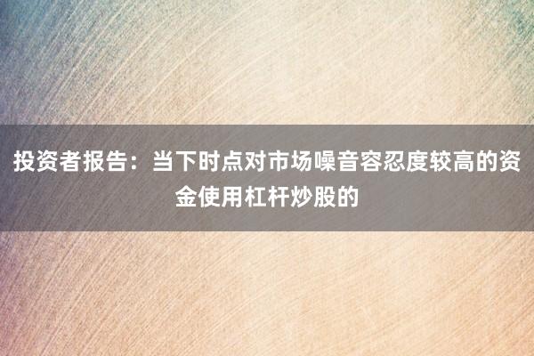 投资者报告：当下时点对市场噪音容忍度较高的资金使用杠杆炒股的