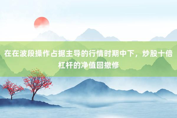 在在波段操作占据主导的行情时期中下，炒股十倍杠杆的净值回撤修