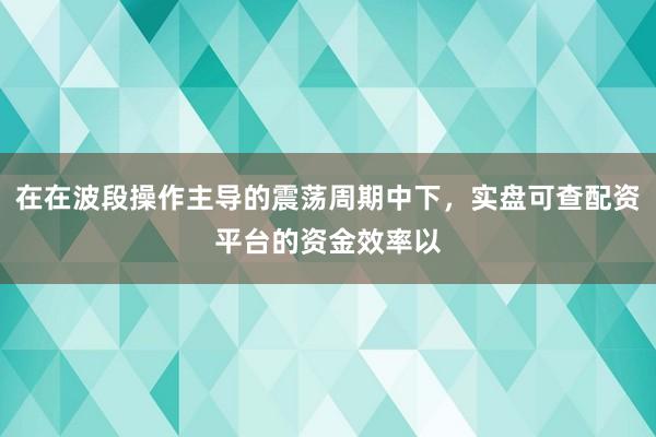 在在波段操作主导的震荡周期中下，实盘可查配资平台的资金效率以