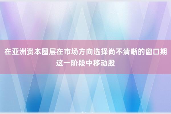 在亚洲资本圈层在市场方向选择尚不清晰的窗口期这一阶段中移动股