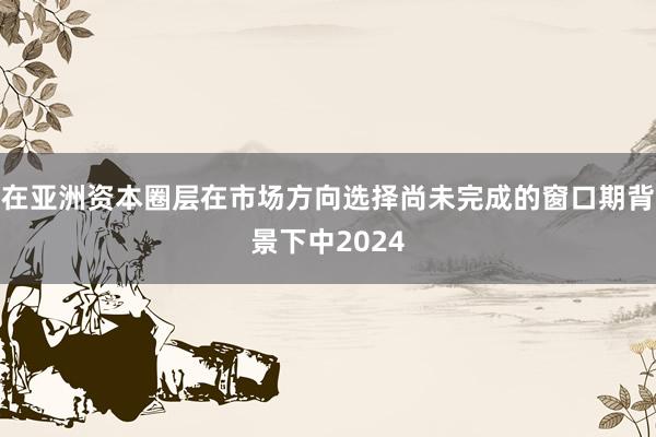 在亚洲资本圈层在市场方向选择尚未完成的窗口期背景下中2024