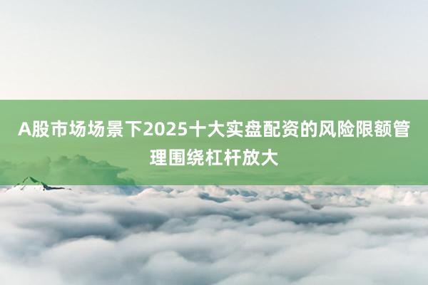 A股市场场景下2025十大实盘配资的风险限额管理围绕杠杆放大